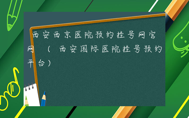 西安西京医院预约挂号网官网 (西安国际医院挂号预约平台)